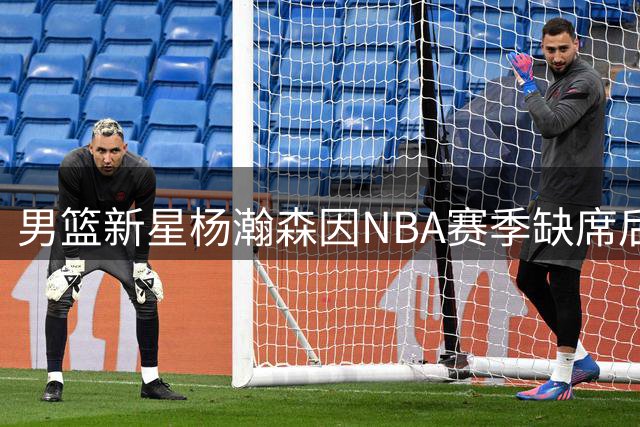男篮新星杨瀚森因NBA赛季缺席后续世预赛