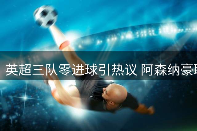 英超三队零进球引热议 阿森纳豪取三连胜领跑